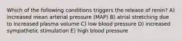 Which of the following conditions triggers the release of renin? A) increased mean arterial pressure (MAP) B) atrial stretching due to increased plasma volume C) low blood pressure D) increased sympathetic stimulation E) high blood pressure