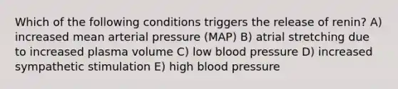 Which of the following conditions triggers the release of renin? A) increased mean arterial pressure (MAP) B) atrial stretching due to increased plasma volume C) low blood pressure D) increased sympathetic stimulation E) high blood pressure