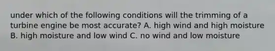 under which of the following conditions will the trimming of a turbine engine be most accurate? A. high wind and high moisture B. high moisture and low wind C. no wind and low moisture