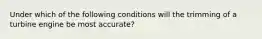 Under which of the following conditions will the trimming of a turbine engine be most accurate?