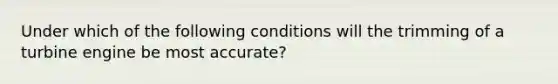 Under which of the following conditions will the trimming of a turbine engine be most accurate?