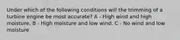 Under which of the following conditions will the trimming of a turbine engine be most accurate? A - High wind and high moisture. B - High moisture and low wind. C - No wind and low moisture