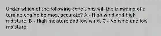 Under which of the following conditions will the trimming of a turbine engine be most accurate? A - High wind and high moisture. B - High moisture and low wind. C - No wind and low moisture