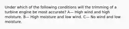 Under which of the following conditions will the trimming of a turbine engine be most accurate? A— High wind and high moisture. B— High moisture and low wind. C— No wind and low moisture.