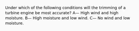 Under which of the following conditions will the trimming of a turbine engine be most accurate? A— High wind and high moisture. B— High moisture and low wind. C— No wind and low moisture.