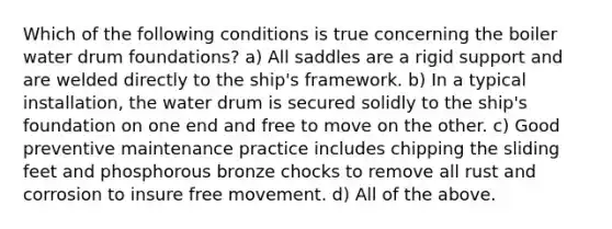 Which of the following conditions is true concerning the boiler water drum foundations? a) All saddles are a rigid support and are welded directly to the ship's framework. b) In a typical installation, the water drum is secured solidly to the ship's foundation on one end and free to move on the other. c) Good preventive maintenance practice includes chipping the sliding feet and phosphorous bronze chocks to remove all rust and corrosion to insure free movement. d) All of the above.