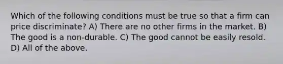 Which of the following conditions must be true so that a firm can price discriminate? A) There are no other firms in the market. B) The good is a non-durable. C) The good cannot be easily resold. D) All of the above.