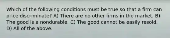 Which of the following conditions must be true so that a firm can price discriminate? A) There are no other firms in the market. B) The good is a nondurable. C) The good cannot be easily resold. D) All of the above.