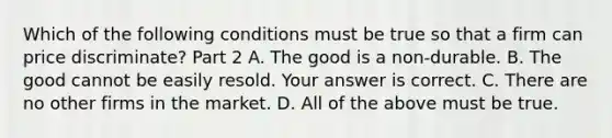 Which of the following conditions must be true so that a firm can price​ discriminate? Part 2 A. The good is a​ non-durable. B. The good cannot be easily resold. Your answer is correct. C. There are no other firms in the market. D. All of the above must be true.