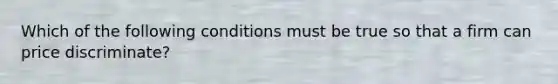Which of the following conditions must be true so that a firm can price discriminate?