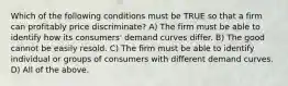 Which of the following conditions must be TRUE so that a firm can profitably price discriminate? A) The firm must be able to identify how its consumers' demand curves differ. B) The good cannot be easily resold. C) The firm must be able to identify individual or groups of consumers with different demand curves. D) All of the above.