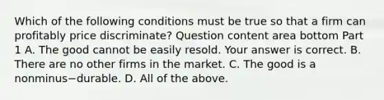 Which of the following conditions must be true so that a firm can profitably price​ discriminate? Question content area bottom Part 1 A. The good cannot be easily resold. Your answer is correct. B. There are no other firms in the market. C. The good is a nonminus−durable. D. All of the above.