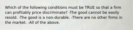 Which of the following conditions must be TRUE so that a firm can profitably price discriminate? -The good cannot be easily resold. -The good is a non-durable. -There are no other firms in the market. -All of the above.