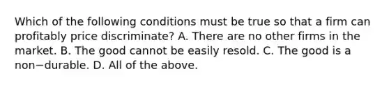 Which of the following conditions must be true so that a firm can profitably price​ discriminate? A. There are no other firms in the market. B. The good cannot be easily resold. C. The good is a non−durable. D. All of the above.