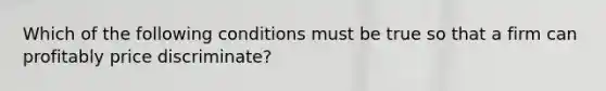 Which of the following conditions must be true so that a firm can profitably price discriminate?