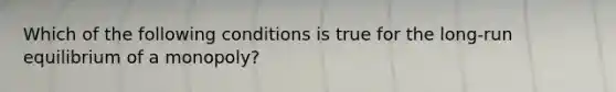 Which of the following conditions is true for the long-run equilibrium of a monopoly?