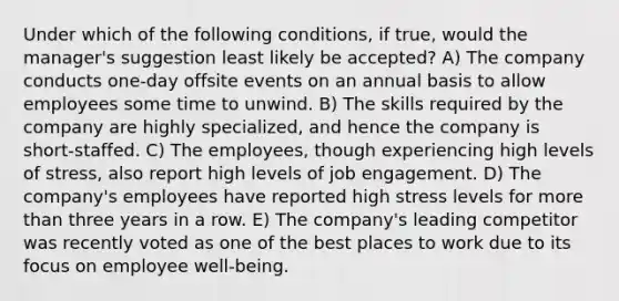 Under which of the following conditions, if true, would the manager's suggestion least likely be accepted? A) The company conducts one-day offsite events on an annual basis to allow employees some time to unwind. B) The skills required by the company are highly specialized, and hence the company is short-staffed. C) The employees, though experiencing high levels of stress, also report high levels of job engagement. D) The company's employees have reported high stress levels for more than three years in a row. E) The company's leading competitor was recently voted as one of the best places to work due to its focus on employee well-being.