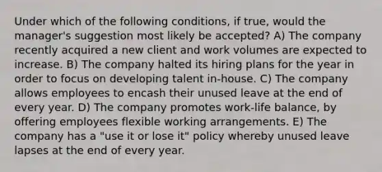 Under which of the following conditions, if true, would the manager's suggestion most likely be accepted? A) The company recently acquired a new client and work volumes are expected to increase. B) The company halted its hiring plans for the year in order to focus on developing talent in-house. C) The company allows employees to encash their unused leave at the end of every year. D) The company promotes work-life balance, by offering employees flexible working arrangements. E) The company has a "use it or lose it" policy whereby unused leave lapses at the end of every year.