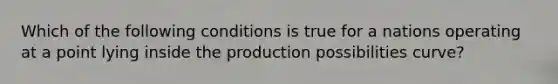 Which of the following conditions is true for a nations operating at a point lying inside the production possibilities curve?