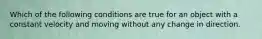 Which of the following conditions are true for an object with a constant velocity and moving without any change in direction.