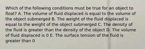 Which of the following conditions must be true for an object to float? A. The volume of fluid displaced is equal to the volume of the object submerged B. The weight of the fluid displaced is equal to the weight of the object submerged C. The density of the fluid is greater than the density of the object D. The volume of fluid displaced is 0 E. The surface tension of the fluid is greater than 0