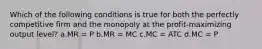 Which of the following conditions is true for both the perfectly competitive firm and the monopoly at the profit-maximizing output level? a.MR = P b.MR = MC c.MC = ATC d.MC = P