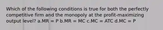 Which of the following conditions is true for both the perfectly competitive firm and the monopoly at the profit-maximizing output level? a.MR = P b.MR = MC c.MC = ATC d.MC = P