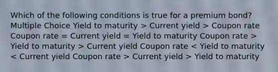 Which of the following conditions is true for a premium bond? Multiple Choice Yield to maturity > Current yield > Coupon rate Coupon rate = Current yield = Yield to maturity Coupon rate > Yield to maturity > Current yield Coupon rate Current yield > Yield to maturity