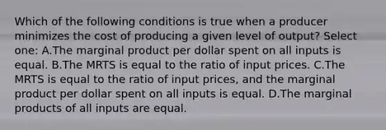 Which of the following conditions is true when a producer minimizes the cost of producing a given level of output? Select one: A.The marginal product per dollar spent on all inputs is equal. B.The MRTS is equal to the ratio of input prices. C.The MRTS is equal to the ratio of input prices, and the marginal product per dollar spent on all inputs is equal. D.The marginal products of all inputs are equal.