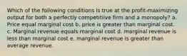 Which of the following conditions is true at the profit-maximizing output for both a perfectly competitiive firm and a monopoly? a. Price equal marginal cost b. price is greater than marginal cost. c. Marginal revenue equals marginal cost d. marginal revenue is less than marginal cost e. marginal revenue is greater than average revenue.