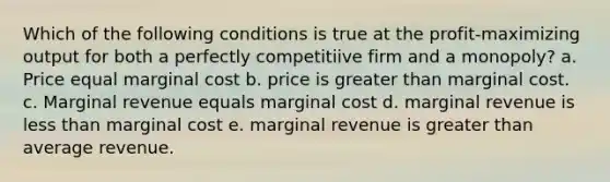 Which of the following conditions is true at the profit-maximizing output for both a perfectly competitiive firm and a monopoly? a. Price equal marginal cost b. price is greater than marginal cost. c. Marginal revenue equals marginal cost d. marginal revenue is <a href='https://www.questionai.com/knowledge/k7BtlYpAMX-less-than' class='anchor-knowledge'>less than</a> marginal cost e. marginal revenue is greater than average revenue.