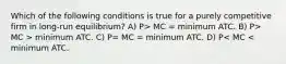 Which of the following conditions is true for a purely competitive firm in long-run equilibrium? A) P> MC = minimum ATC. B) P> MC > minimum ATC. C) P= MC = minimum ATC. D) P< MC < minimum ATC.