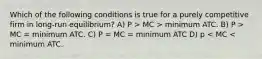 Which of the following conditions is true for a purely competitive firm in long-run equilibrium? A) P > MC > minimum ATC. B) P > MC = minimum ATC. C) P = MC = minimum ATC D) p < MC < minimum ATC.