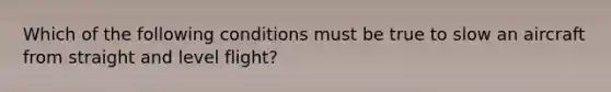 Which of the following conditions must be true to slow an aircraft from straight and level flight?