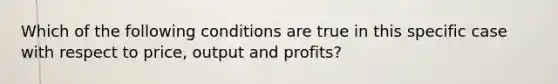 Which of the following conditions are true in this specific case with respect to price, output and profits?