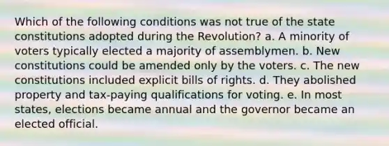 Which of the following conditions was not true of the state constitutions adopted during the Revolution? a. A minority of voters typically elected a majority of assemblymen. b. New constitutions could be amended only by the voters. c. The new constitutions included explicit bills of rights. d. They abolished property and tax-paying qualifications for voting. e. In most states, elections became annual and the governor became an elected official.