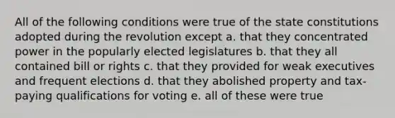 All of the following conditions were true of the state constitutions adopted during the revolution except a. that they concentrated power in the popularly elected legislatures b. that they all contained bill or rights c. that they provided for weak executives and frequent elections d. that they abolished property and tax-paying qualifications for voting e. all of these were true