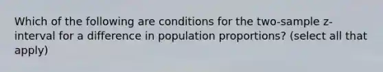 Which of the following are conditions for the two-sample z-interval for a difference in population proportions? (select all that apply)