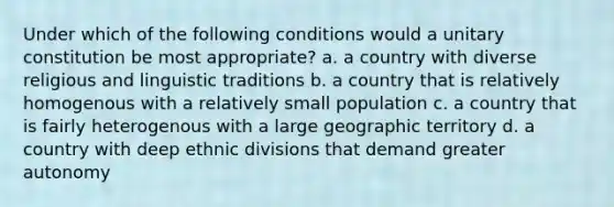 Under which of the following conditions would a unitary constitution be most appropriate? a. a country with diverse religious and linguistic traditions b. a country that is relatively homogenous with a relatively small population c. a country that is fairly heterogenous with a large geographic territory d. a country with deep ethnic divisions that demand greater autonomy