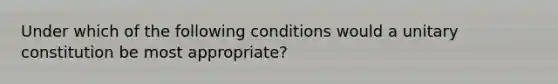 Under which of the following conditions would a unitary constitution be most appropriate?