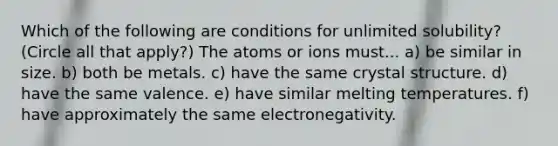 Which of the following are conditions for unlimited solubility? (Circle all that apply?) The atoms or ions must... a) be similar in size. b) both be metals. c) have the same crystal structure. d) have the same valence. e) have similar melting temperatures. f) have approximately the same electronegativity.