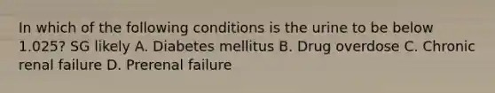 In which of the following conditions is the urine to be below 1.025? SG likely A. Diabetes mellitus B. Drug overdose C. Chronic renal failure D. Prerenal failure