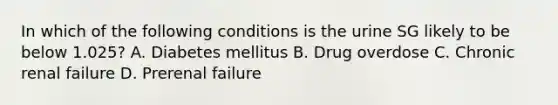 In which of the following conditions is the urine SG likely to be below 1.025? A. Diabetes mellitus B. Drug overdose C. Chronic renal failure D. Prerenal failure