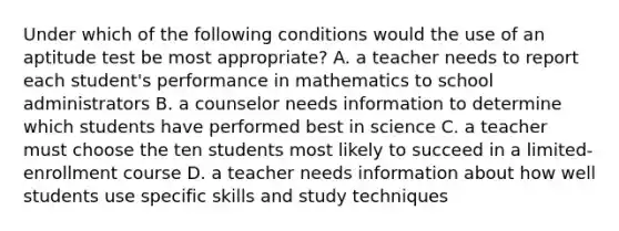 Under which of the following conditions would the use of an aptitude test be most appropriate? A. a teacher needs to report each student's performance in mathematics to school administrators B. a counselor needs information to determine which students have performed best in science C. a teacher must choose the ten students most likely to succeed in a limited-enrollment course D. a teacher needs information about how well students use specific skills and study techniques