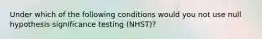 Under which of the following conditions would you not use null hypothesis significance testing (NHST)?