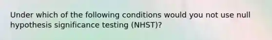 Under which of the following conditions would you not use null hypothesis significance testing (NHST)?