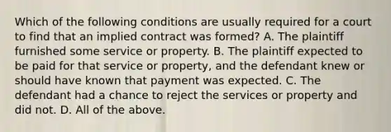 Which of the following conditions are usually required for a court to find that an implied contract was formed? A. The plaintiff furnished some service or property. B. The plaintiff expected to be paid for that service or property, and the defendant knew or should have known that payment was expected. C. The defendant had a chance to reject the services or property and did not. D. All of the above.