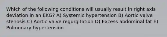 Which of the following conditions will usually result in right axis deviation in an EKG? A) Systemic hypertension B) Aortic valve stenosis C) Aortic valve regurgitation D) Excess abdominal fat E) Pulmonary hypertension