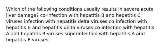 Which of the following conditions usually results in severe acute liver damage? co-infection with hepatitis B and hepatitis C viruses infection with hepatitis delta viruses co-infection with hepatitis B and hepatitis delta viruses co-infection with hepatitis A and hepatitis B viruses superinfection with hepatitis A and hepatitis E viruses