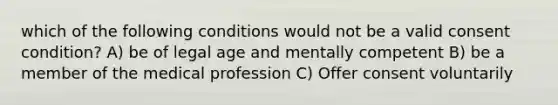 which of the following conditions would not be a valid consent condition? A) be of legal age and mentally competent B) be a member of the medical profession C) Offer consent voluntarily